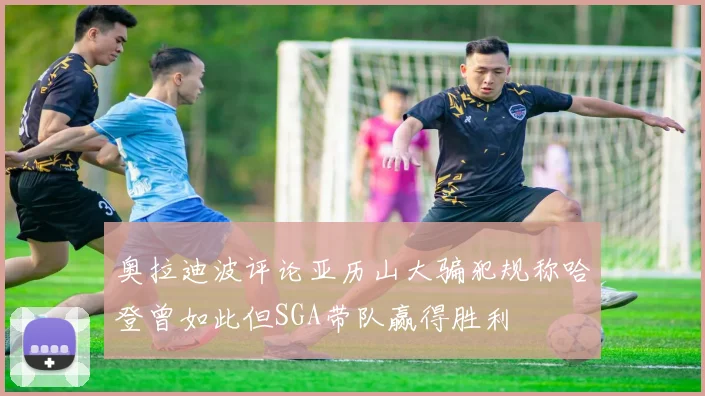 奥拉迪波评论亚历山大骗犯规称哈登曾如此但SGA带队赢得胜利