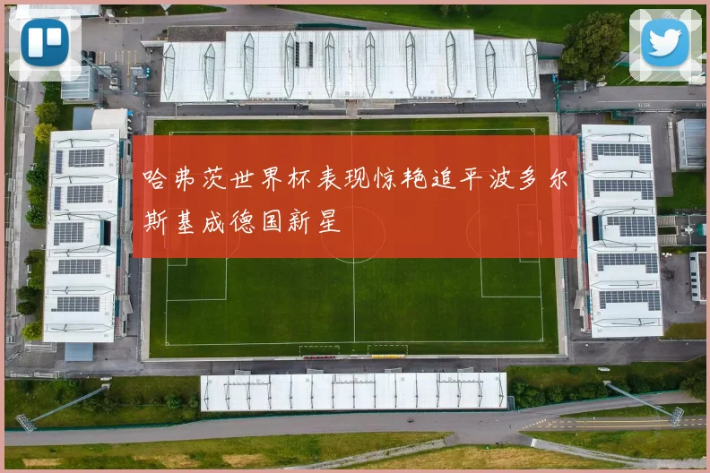 哈弗茨世界杯表现惊艳追平波多尔斯基成德国新星