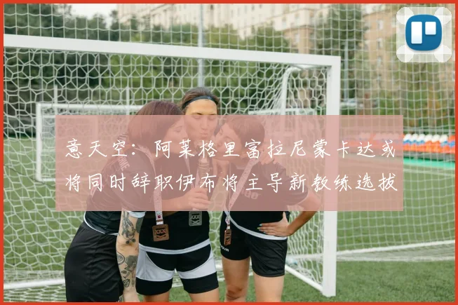 意天空：阿莱格里富拉尼蒙卡达或将同时辞职伊布将主导新教练选拔工作