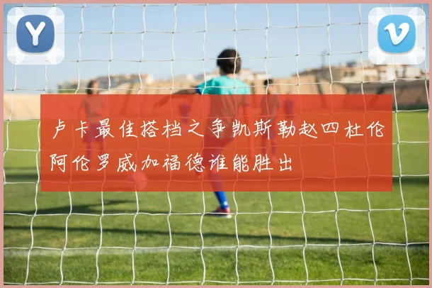 卢卡最佳搭档之争凯斯勒赵四杜伦阿伦罗威加福德谁能胜出