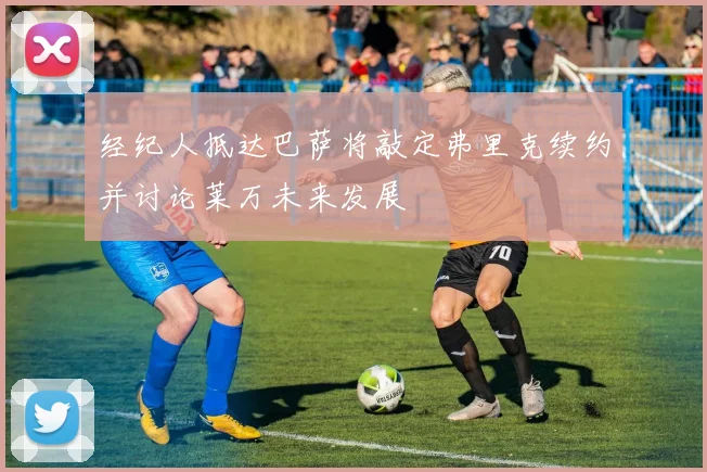 经纪人抵达巴萨将敲定弗里克续约并讨论莱万未来发展