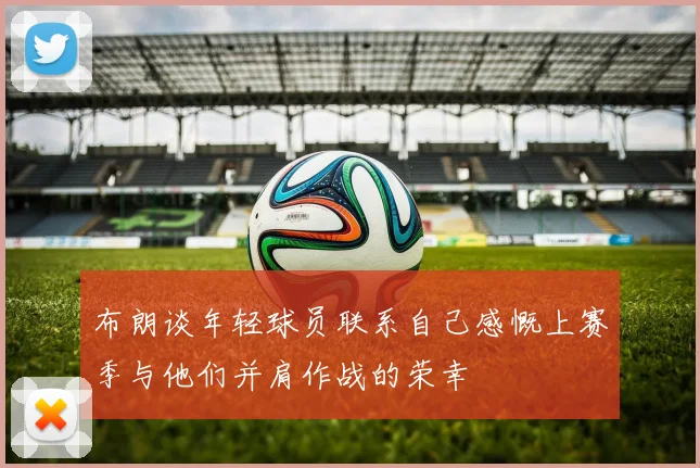 布朗谈年轻球员联系自己感慨上赛季与他们并肩作战的荣幸
