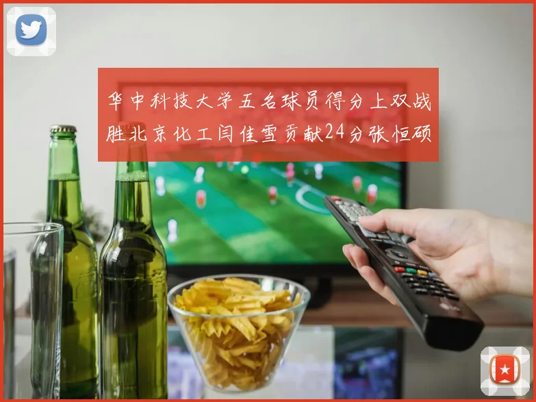 华中科技大学五名球员得分上双战胜北京化工闫佳雪贡献24分张恒硕斩获25分8篮板8助攻