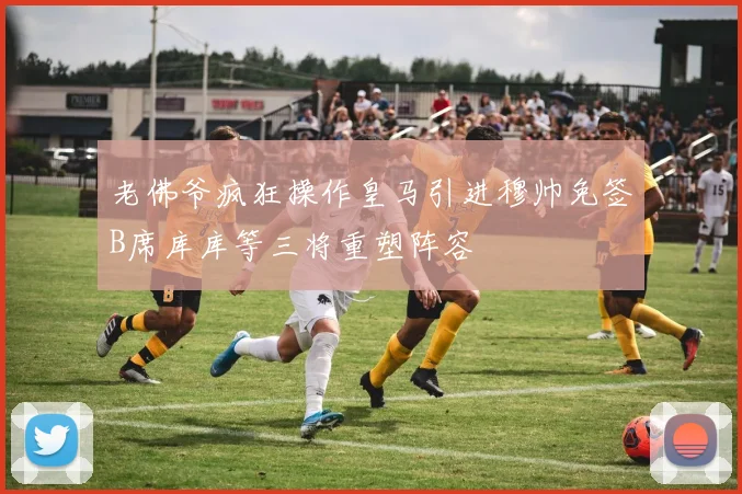 老佛爷疯狂操作皇马引进穆帅免签B席库库等三将重塑阵容