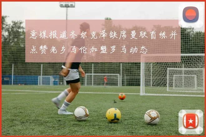 意媒报道齐尔克泽缺席曼联首练并点赞老乡马伦加盟罗马动态