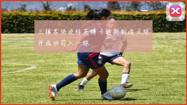 三镇客场逆转英博卡迪斯制造点球并成功罚入一球