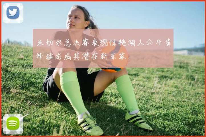 米切尔总决赛表现惊艳湖人公牛黄蜂猛龙成其潜在新东家