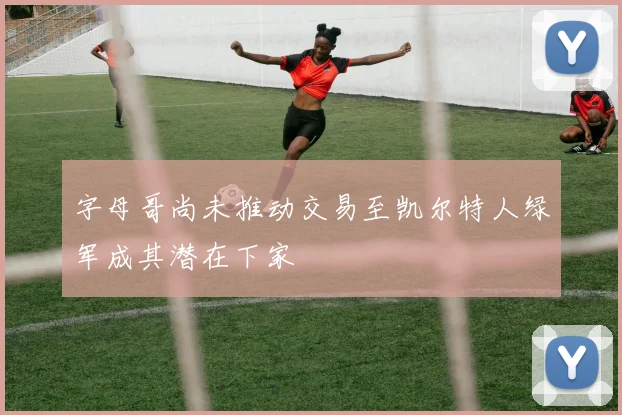 字母哥尚未推动交易至凯尔特人绿军成其潜在下家