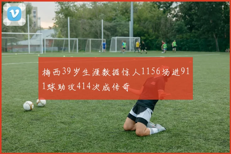 梅西39岁生涯数据惊人1156场进911球助攻414次成传奇