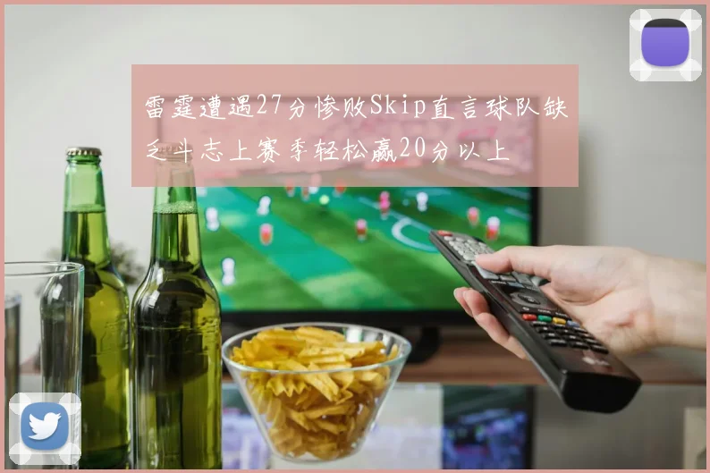 雷霆遭遇27分惨败Skip直言球队缺乏斗志上赛季轻松赢20分以上
