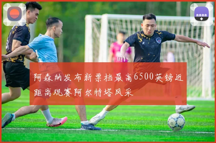 阿森纳发布新票档最高6500英镑近距离观赛阿尔特塔风采
