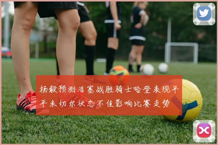 杨毅预测活塞战胜骑士哈登表现平平米切尔状态不佳影响比赛走势