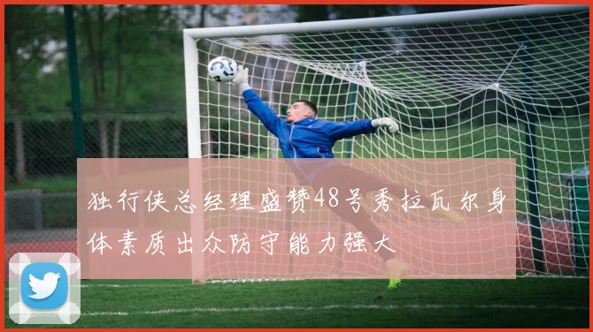 独行侠总经理盛赞48号秀拉瓦尔身体素质出众防守能力强大