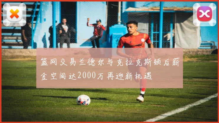 篮网交易兰德尔与克拉克斯顿后薪金空间达2000万再迎新机遇