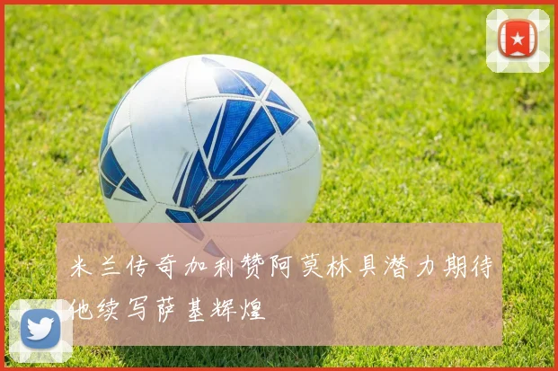 米兰传奇加利赞阿莫林具潜力期待他续写萨基辉煌