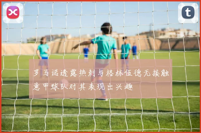 罗马诺透露热刺与格林伍德无接触意甲球队对其表现出兴趣