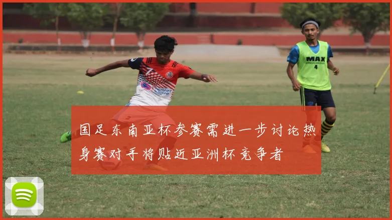 国足东南亚杯参赛需进一步讨论热身赛对手将贴近亚洲杯竞争者