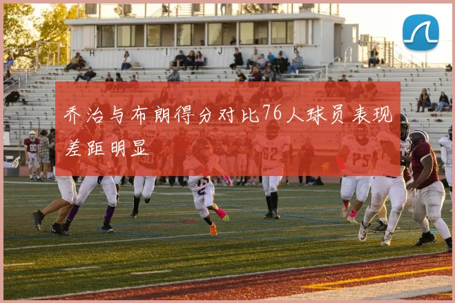乔治与布朗得分对比76人球员表现差距明显