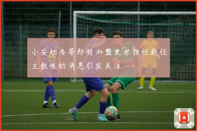 小安切洛蒂即将加盟里尔担任新任主教练的消息引发关注