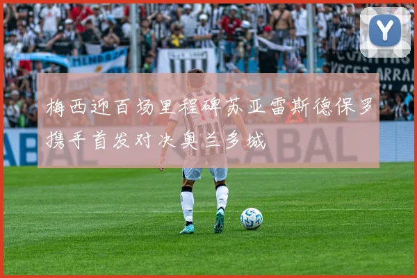 梅西迎百场里程碑苏亚雷斯德保罗携手首发对决奥兰多城