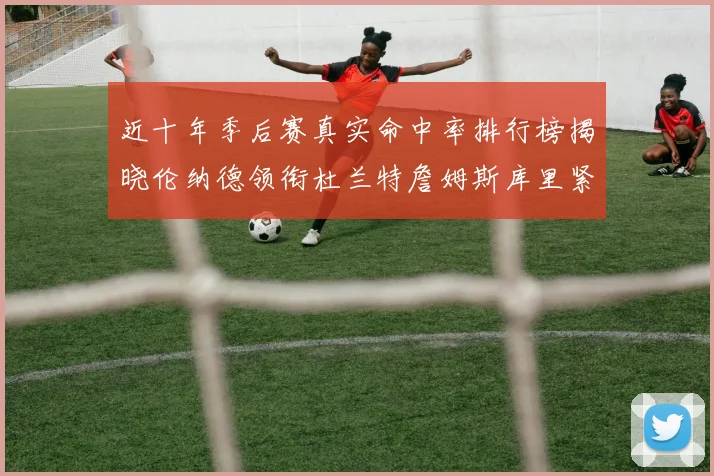 近十年季后赛真实命中率排行榜揭晓伦纳德领衔杜兰特詹姆斯库里紧随其后