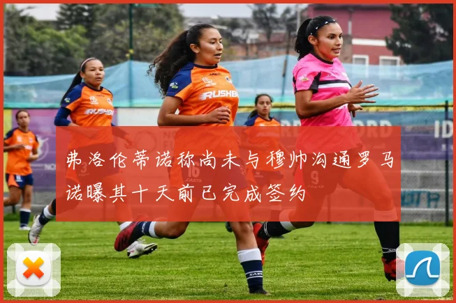 弗洛伦蒂诺称尚未与穆帅沟通罗马诺曝其十天前已完成签约