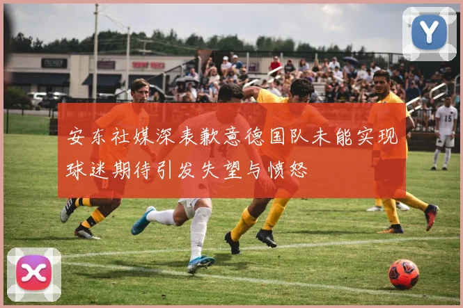 安东社媒深表歉意德国队未能实现球迷期待引发失望与愤怒