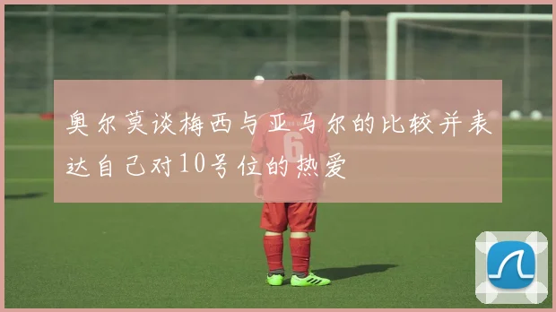 奥尔莫谈梅西与亚马尔的比较并表达自己对10号位的热爱