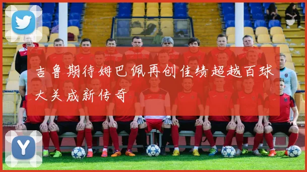 吉鲁期待姆巴佩再创佳绩超越百球大关成新传奇