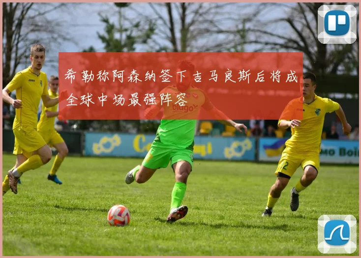 希勒称阿森纳签下吉马良斯后将成全球中场最强阵容