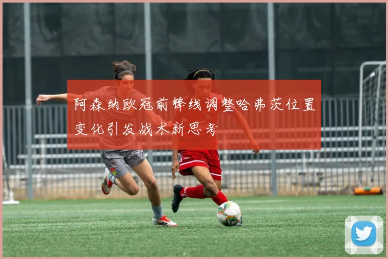 阿森纳欧冠前锋线调整哈弗茨位置变化引发战术新思考