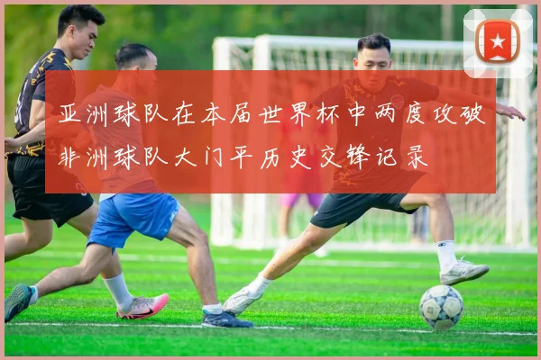 亚洲球队在本届世界杯中两度攻破非洲球队大门平历史交锋记录