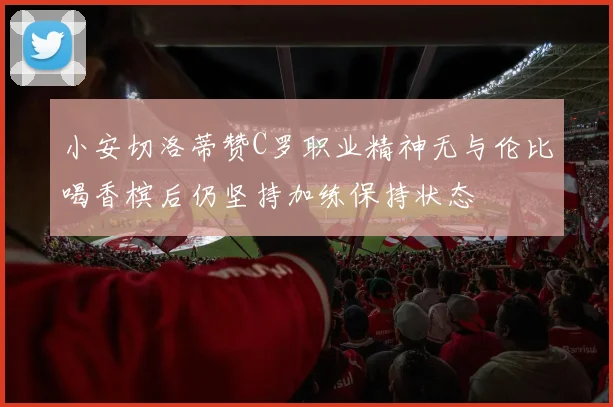 小安切洛蒂赞C罗职业精神无与伦比喝香槟后仍坚持加练保持状态