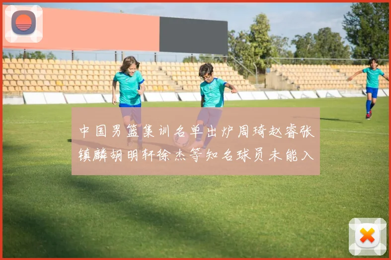 中国男篮集训名单出炉周琦赵睿张镇麟胡明轩徐杰等知名球员未能入选