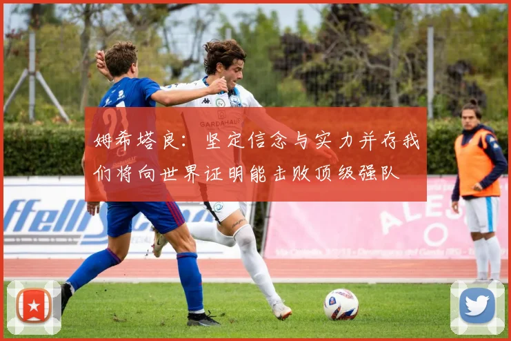 姆希塔良：坚定信念与实力并存我们将向世界证明能击败顶级强队