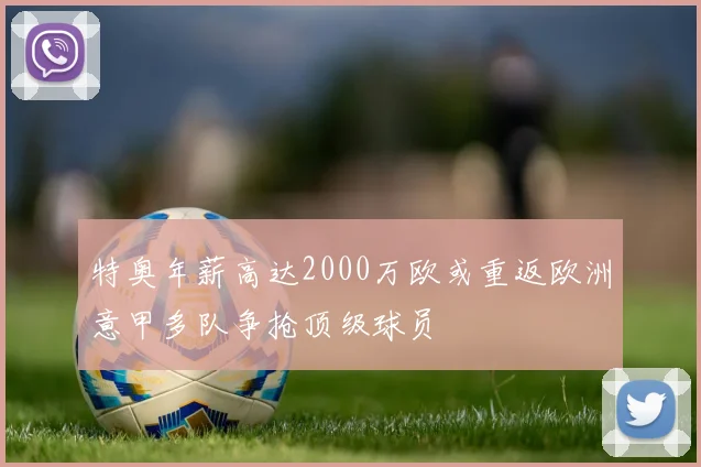 特奥年薪高达2000万欧或重返欧洲意甲多队争抢顶级球员