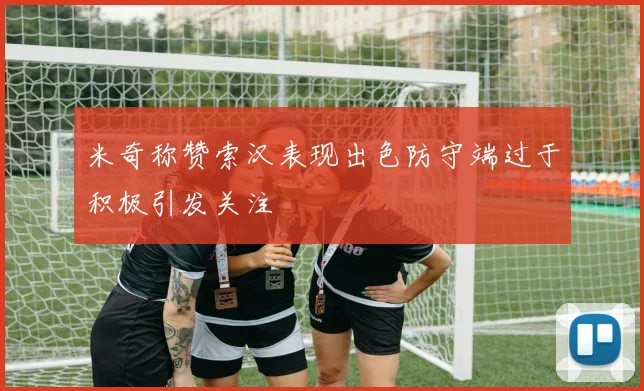 米奇称赞索汉表现出色防守端过于积极引发关注