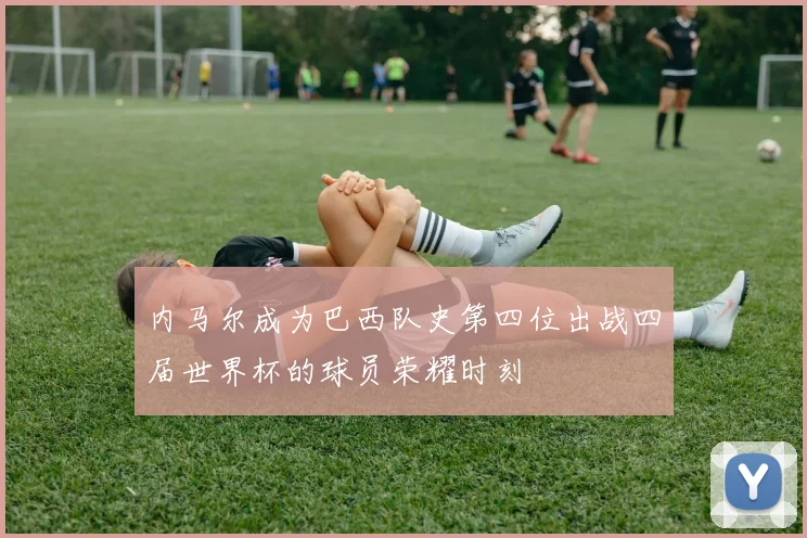 内马尔成为巴西队史第四位出战四届世界杯的球员荣耀时刻