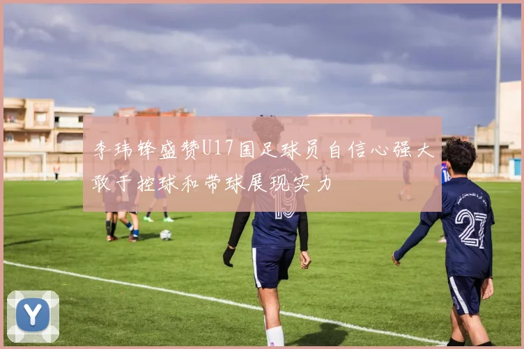 李玮锋盛赞U17国足球员自信心强大敢于控球和带球展现实力