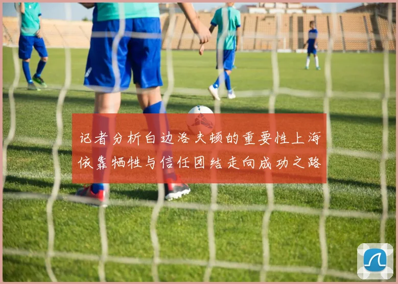 记者分析白边洛夫顿的重要性上海依靠牺牲与信任团结走向成功之路