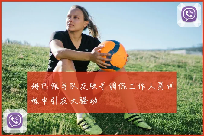 姆巴佩与队友联手调侃工作人员训练中引发大骚动
