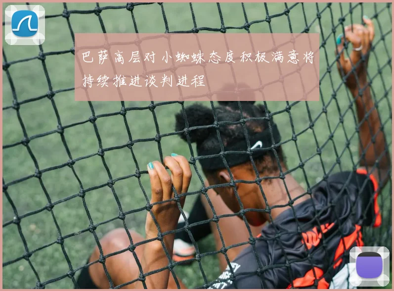 巴萨高层对小蜘蛛态度积极满意将持续推进谈判进程