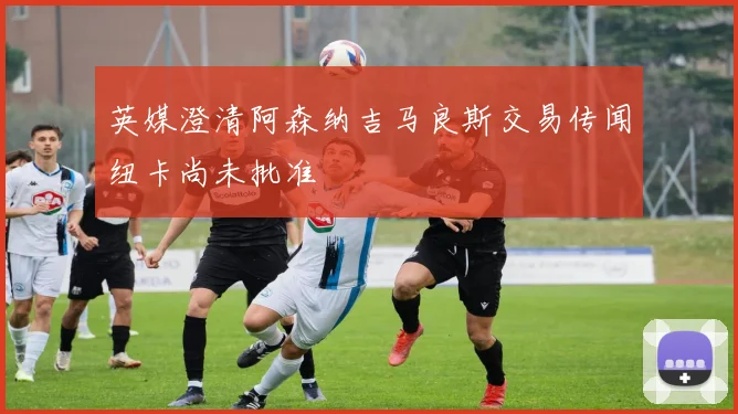 英媒澄清阿森纳吉马良斯交易传闻纽卡尚未批准