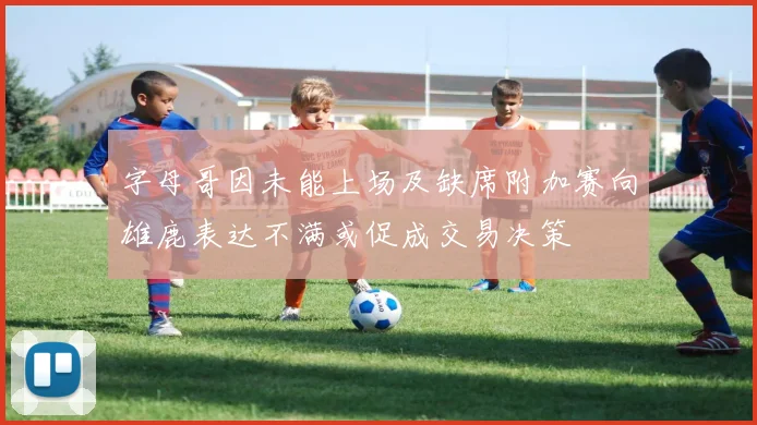 字母哥因未能上场及缺席附加赛向雄鹿表达不满或促成交易决策