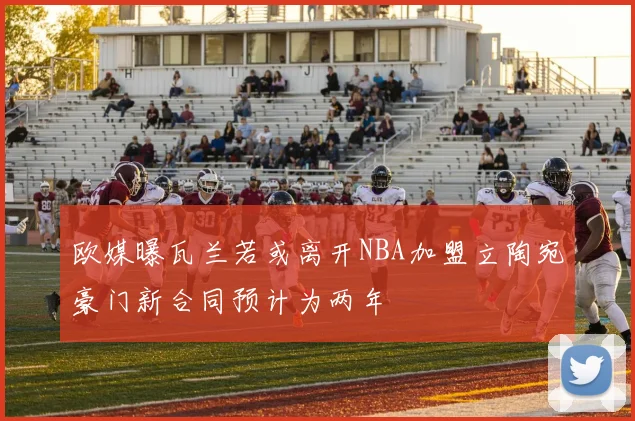 欧媒曝瓦兰若或离开NBA加盟立陶宛豪门新合同预计为两年