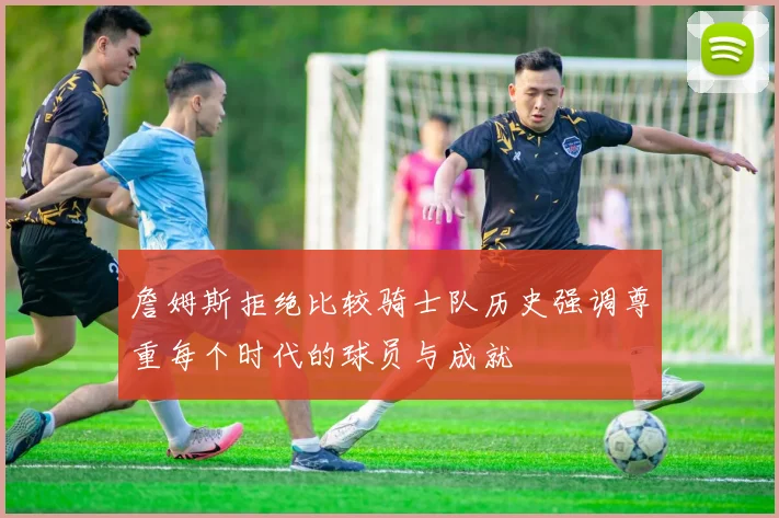 詹姆斯拒绝比较骑士队历史强调尊重每个时代的球员与成就
