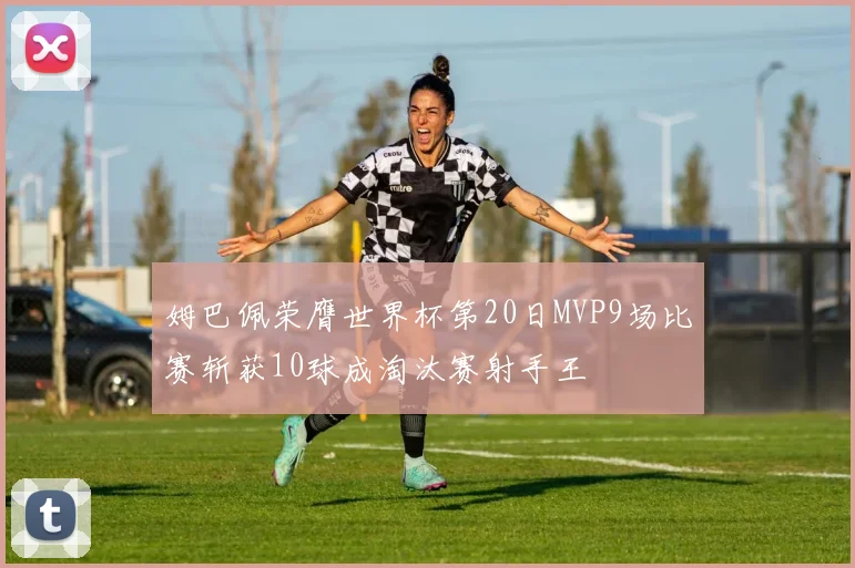姆巴佩荣膺世界杯第20日MVP9场比赛斩获10球成淘汰赛射手王