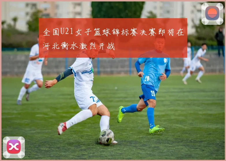 全国U21女子篮球锦标赛决赛即将在河北衡水激烈开战