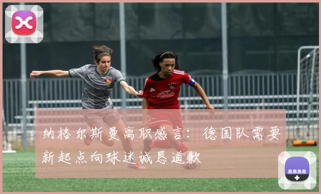 纳格尔斯曼离职感言：德国队需要新起点向球迷诚恳道歉
