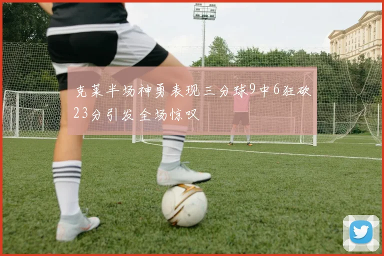 克莱半场神勇表现三分球9中6狂砍23分引发全场惊叹
